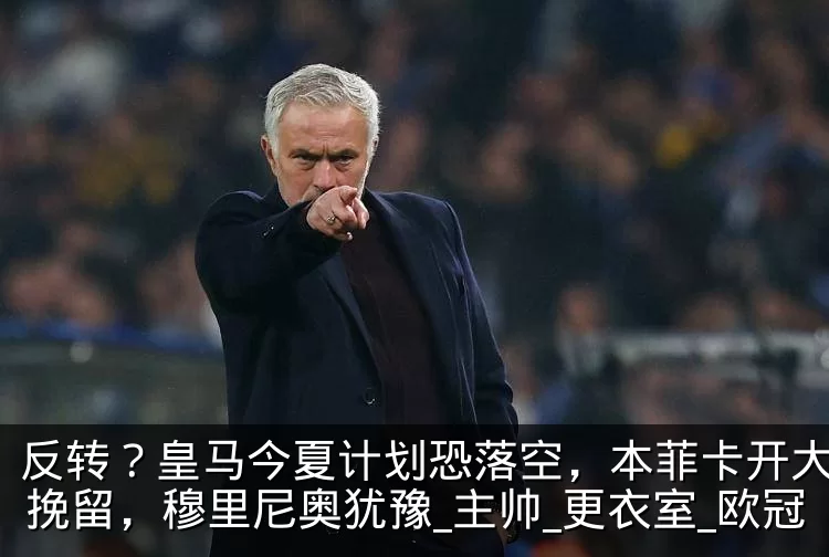 反转?皇马今夏计划恐落空,本菲卡开大合同挽留,穆里尼奥犹豫_主帅_更衣室_欧冠