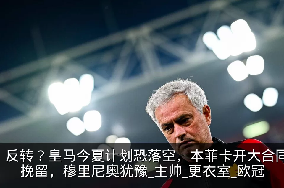 反转？皇马今夏计划恐落空，本菲卡开大合同挽留，穆里尼奥犹豫_主帅_更衣室_欧冠
