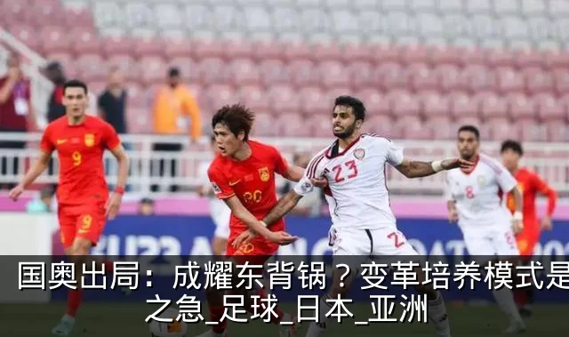 国奥出局：成耀东背锅？变革培养模式是当务之急_足球_日本_亚洲
