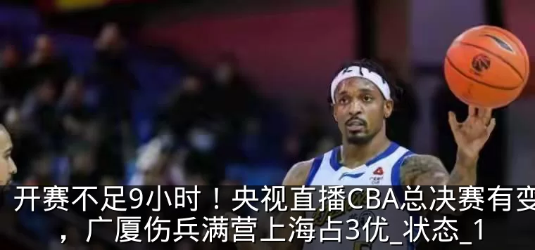 开赛不足9小时！央视直播CBA总决赛有变，广厦伤兵满营上海占3优_状态_1