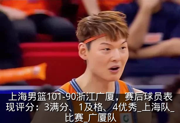 上海男篮101-90浙江广厦，赛后球员表现评分：3满分、1及格、4优秀_上海队_比赛_广厦队